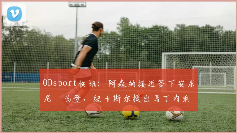 ODsport快讯:阿森纳接近签下安东尼・戈登,纽卡斯尔提出马丁内利交换条件_交易_球员_谈判