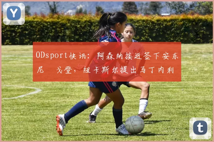 ODsport快讯：阿森纳接近签下安东尼・戈登，纽卡斯尔提出马丁内利交换条件_交易_球员_谈判