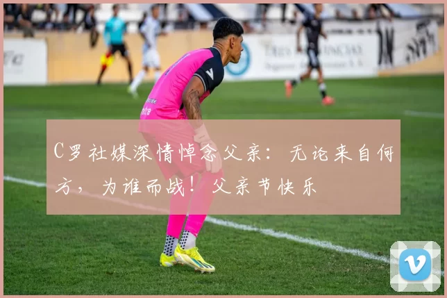 C罗社媒深情悼念父亲:无论来自何方,为谁而战!父亲节快乐️