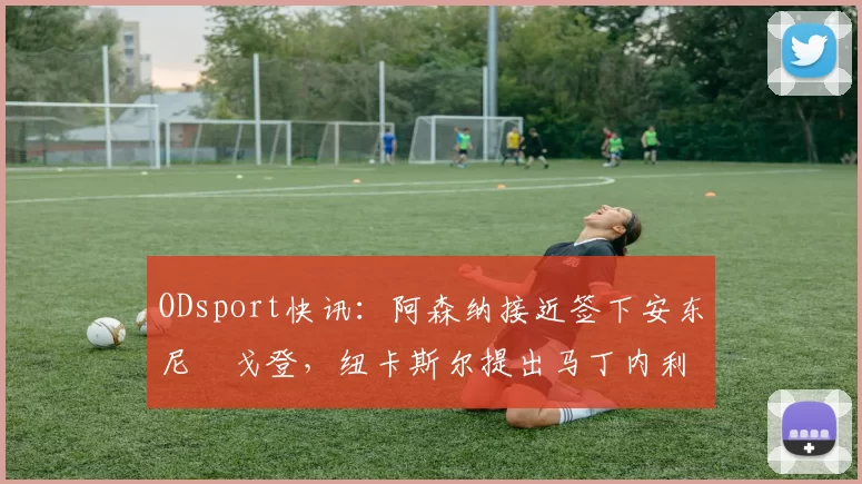 ODsport快讯：阿森纳接近签下安东尼・戈登，纽卡斯尔提出马丁内利交换条件_交易_球员_谈判