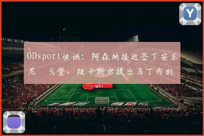 ODsport快讯：阿森纳接近签下安东尼・戈登，纽卡斯尔提出马丁内利交换条件_交易_球员_谈判