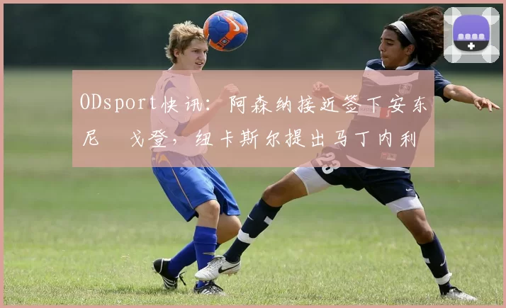 ODsport快讯：阿森纳接近签下安东尼・戈登，纽卡斯尔提出马丁内利交换条件_交易_球员_谈判