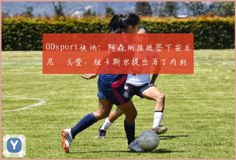 ODsport快讯：阿森纳接近签下安东尼・戈登，纽卡斯尔提出马丁内利交换条件_交易_球员_谈判