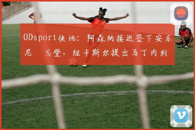 ODsport快讯：阿森纳接近签下安东尼・戈登，纽卡斯尔提出马丁内利交换条件_交易_球员_谈判