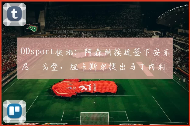 ODsport快讯:阿森纳接近签下安东尼・戈登,纽卡斯尔提出马丁内利交换条件_交易_球员_谈判