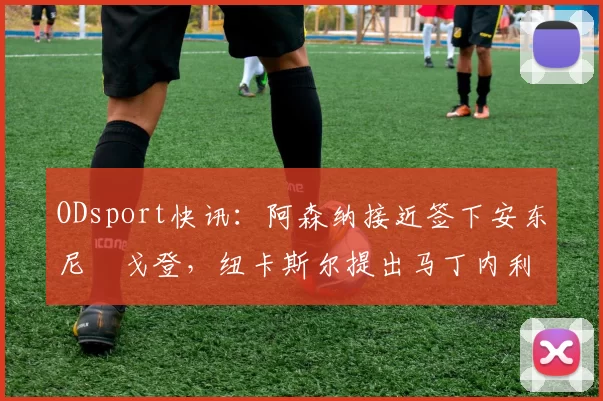 ODsport快讯:阿森纳接近签下安东尼・戈登,纽卡斯尔提出马丁内利交换条件_交易_球员_谈判