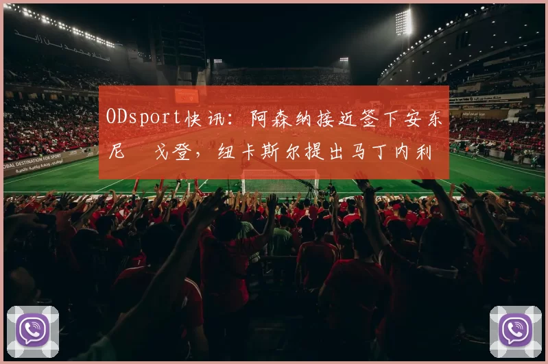 ODsport快讯:阿森纳接近签下安东尼・戈登,纽卡斯尔提出马丁内利交换条件_交易_球员_谈判