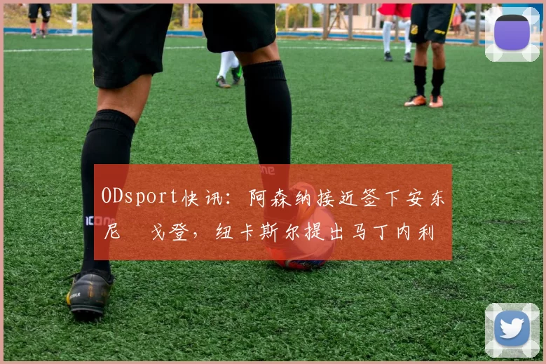 ODsport快讯:阿森纳接近签下安东尼・戈登,纽卡斯尔提出马丁内利交换条件_交易_球员_谈判