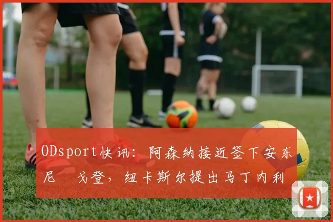 ODsport快讯：阿森纳接近签下安东尼・戈登，纽卡斯尔提出马丁内利交换条件_交易_球员_谈判