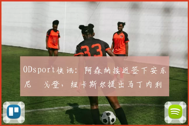 ODsport快讯:阿森纳接近签下安东尼・戈登,纽卡斯尔提出马丁内利交换条件_交易_球员_谈判
