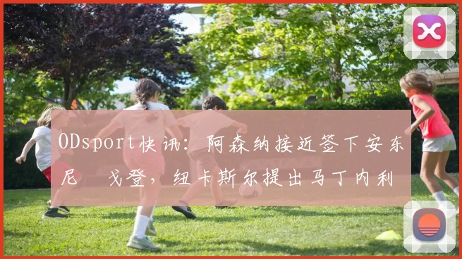 ODsport快讯:阿森纳接近签下安东尼・戈登,纽卡斯尔提出马丁内利交换条件_交易_球员_谈判