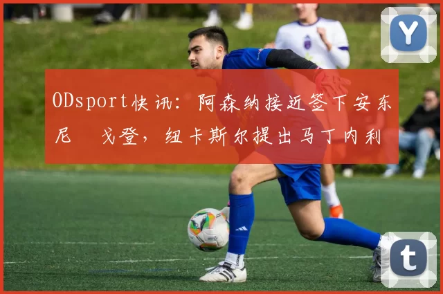 ODsport快讯:阿森纳接近签下安东尼・戈登,纽卡斯尔提出马丁内利交换条件_交易_球员_谈判