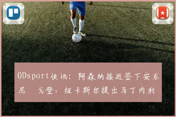 ODsport快讯:阿森纳接近签下安东尼・戈登,纽卡斯尔提出马丁内利交换条件_交易_球员_谈判