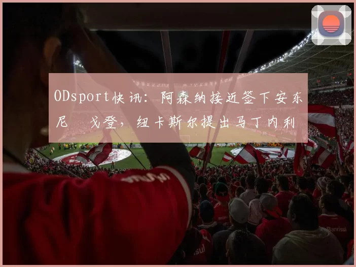 ODsport快讯:阿森纳接近签下安东尼・戈登,纽卡斯尔提出马丁内利交换条件_交易_球员_谈判