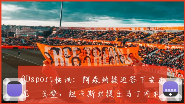 ODsport快讯:阿森纳接近签下安东尼・戈登,纽卡斯尔提出马丁内利交换条件_交易_球员_谈判