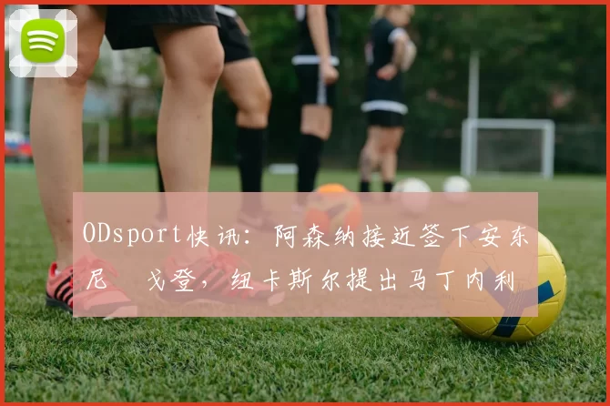 ODsport快讯:阿森纳接近签下安东尼・戈登,纽卡斯尔提出马丁内利交换条件_交易_球员_谈判