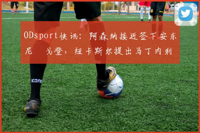 ODsport快讯:阿森纳接近签下安东尼・戈登,纽卡斯尔提出马丁内利交换条件_交易_球员_谈判