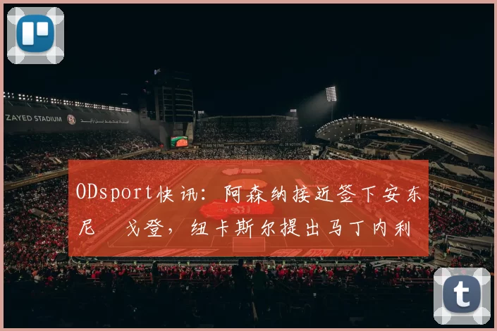 ODsport快讯：阿森纳接近签下安东尼・戈登，纽卡斯尔提出马丁内利交换条件_交易_球员_谈判
