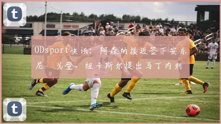 ODsport快讯:阿森纳接近签下安东尼・戈登,纽卡斯尔提出马丁内利交换条件_交易_球员_谈判