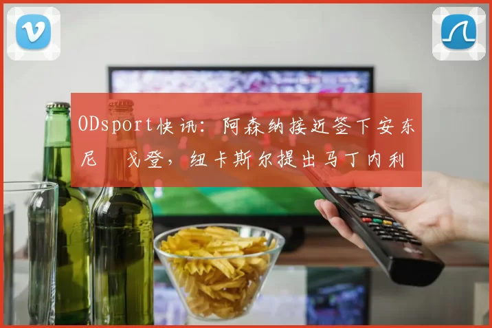 ODsport快讯:阿森纳接近签下安东尼・戈登,纽卡斯尔提出马丁内利交换条件_交易_球员_谈判