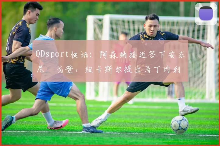 ODsport快讯：阿森纳接近签下安东尼・戈登，纽卡斯尔提出马丁内利交换条件_交易_球员_谈判