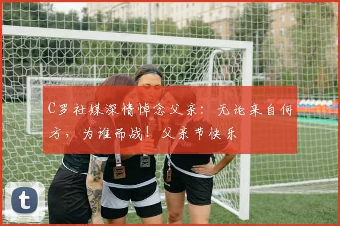 C罗社媒深情悼念父亲：无论来自何方，为谁而战！父亲节快乐️