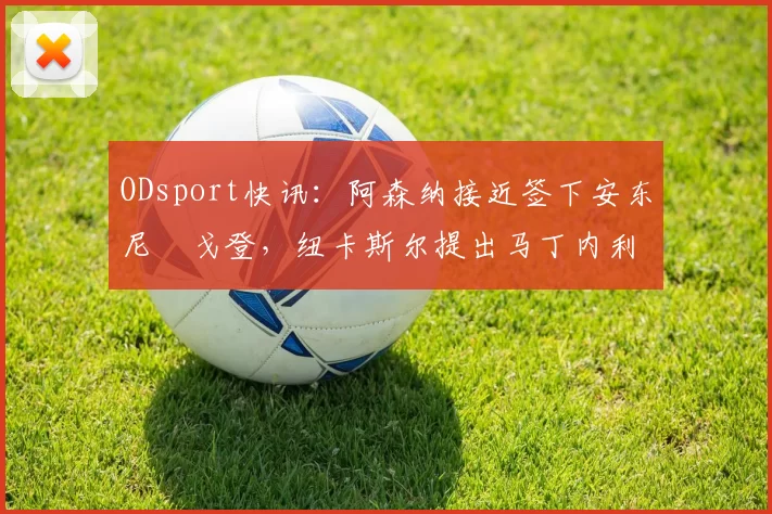 ODsport快讯:阿森纳接近签下安东尼・戈登,纽卡斯尔提出马丁内利交换条件_交易_球员_谈判
