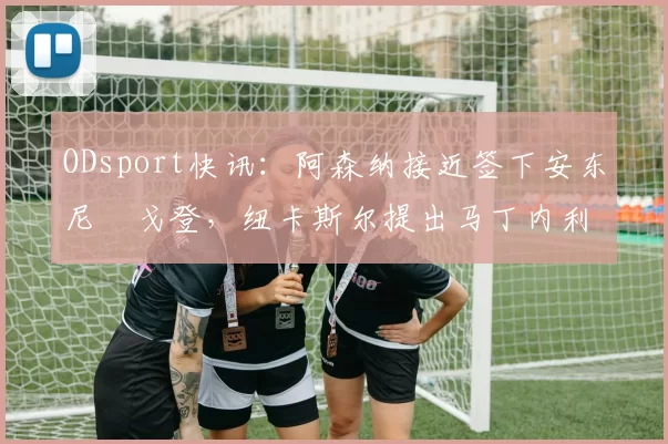 ODsport快讯：阿森纳接近签下安东尼・戈登，纽卡斯尔提出马丁内利交换条件_交易_球员_谈判