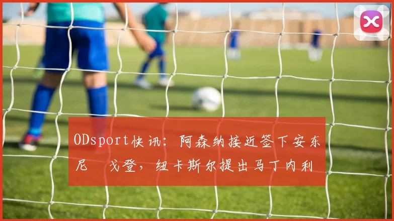 ODsport快讯：阿森纳接近签下安东尼・戈登，纽卡斯尔提出马丁内利交换条件_交易_球员_谈判