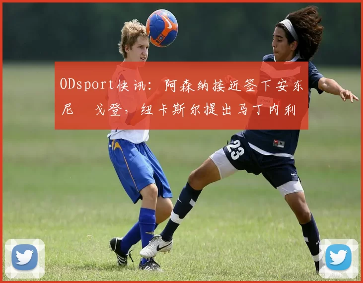 ODsport快讯:阿森纳接近签下安东尼・戈登,纽卡斯尔提出马丁内利交换条件_交易_球员_谈判
