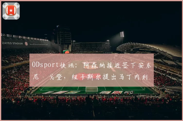 ODsport快讯：阿森纳接近签下安东尼・戈登，纽卡斯尔提出马丁内利交换条件_交易_球员_谈判