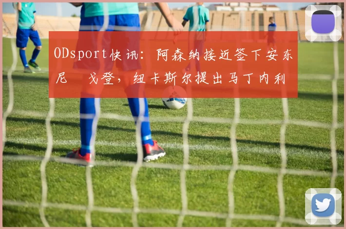 ODsport快讯:阿森纳接近签下安东尼・戈登,纽卡斯尔提出马丁内利交换条件_交易_球员_谈判