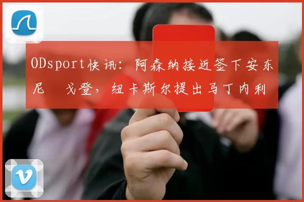 ODsport快讯：阿森纳接近签下安东尼・戈登，纽卡斯尔提出马丁内利交换条件_交易_球员_谈判