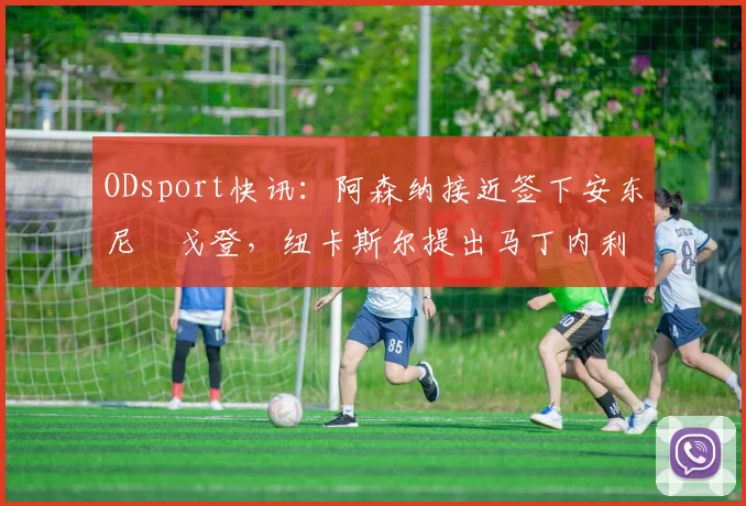 ODsport快讯：阿森纳接近签下安东尼・戈登，纽卡斯尔提出马丁内利交换条件_交易_球员_谈判