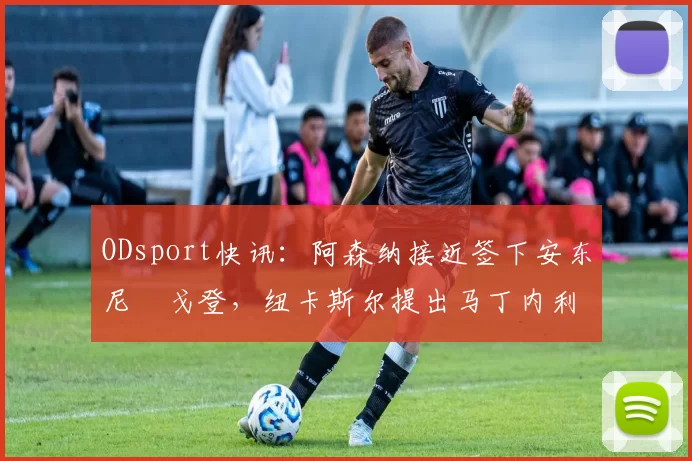 ODsport快讯：阿森纳接近签下安东尼・戈登，纽卡斯尔提出马丁内利交换条件_交易_球员_谈判