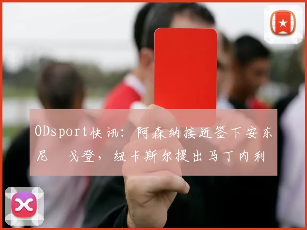 ODsport快讯：阿森纳接近签下安东尼・戈登，纽卡斯尔提出马丁内利交换条件_交易_球员_谈判