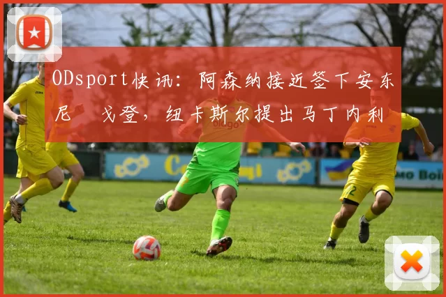 ODsport快讯:阿森纳接近签下安东尼・戈登,纽卡斯尔提出马丁内利交换条件_交易_球员_谈判