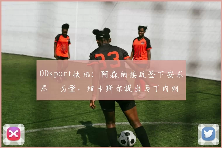 ODsport快讯：阿森纳接近签下安东尼・戈登，纽卡斯尔提出马丁内利交换条件_交易_球员_谈判
