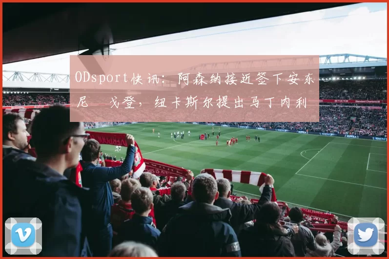 ODsport快讯:阿森纳接近签下安东尼・戈登,纽卡斯尔提出马丁内利交换条件_交易_球员_谈判