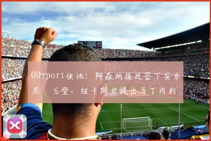 ODsport快讯:阿森纳接近签下安东尼・戈登,纽卡斯尔提出马丁内利交换条件_交易_球员_谈判