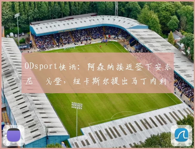 ODsport快讯:阿森纳接近签下安东尼・戈登,纽卡斯尔提出马丁内利交换条件_交易_球员_谈判