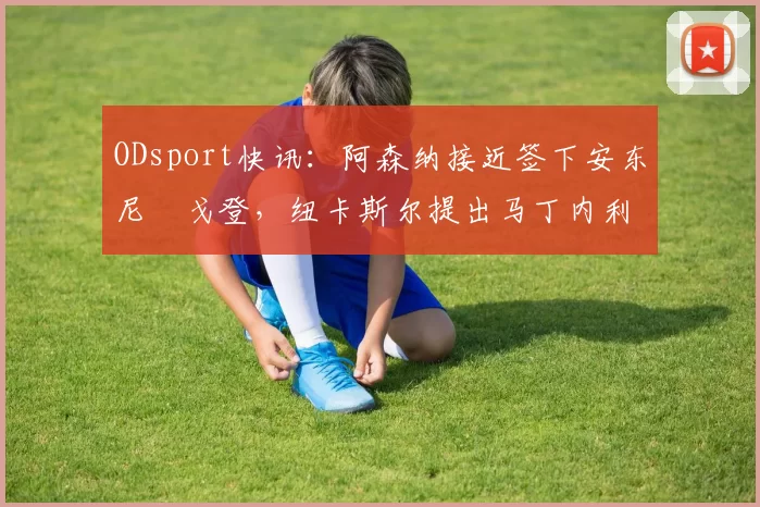 ODsport快讯：阿森纳接近签下安东尼・戈登，纽卡斯尔提出马丁内利交换条件_交易_球员_谈判
