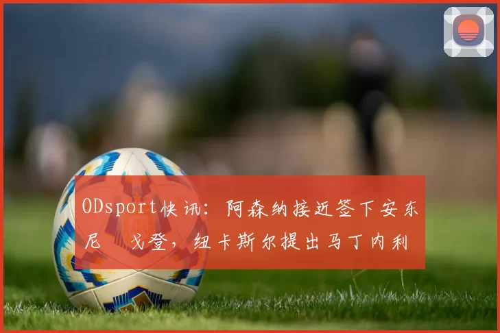ODsport快讯：阿森纳接近签下安东尼・戈登，纽卡斯尔提出马丁内利交换条件_交易_球员_谈判