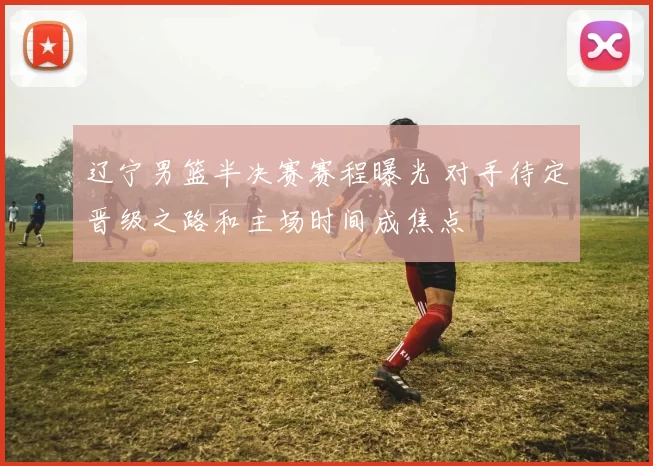 辽宁男篮半决赛赛程曝光 对手待定晋级之路和主场时间成焦点