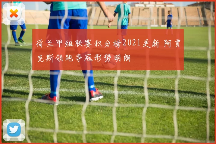 荷兰甲组联赛积分榜2021更新 阿贾克斯领跑争冠形势明朗