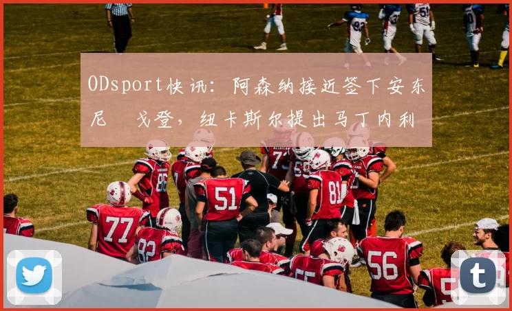 ODsport快讯：阿森纳接近签下安东尼・戈登，纽卡斯尔提出马丁内利交换条件_交易_球员_谈判