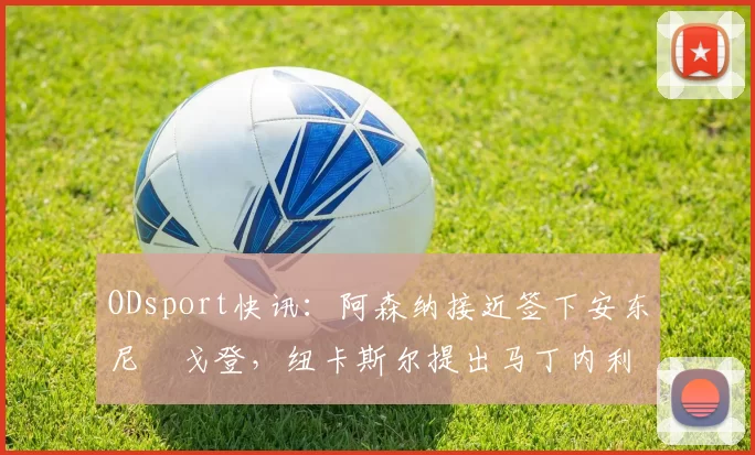 ODsport快讯:阿森纳接近签下安东尼・戈登,纽卡斯尔提出马丁内利交换条件_交易_球员_谈判