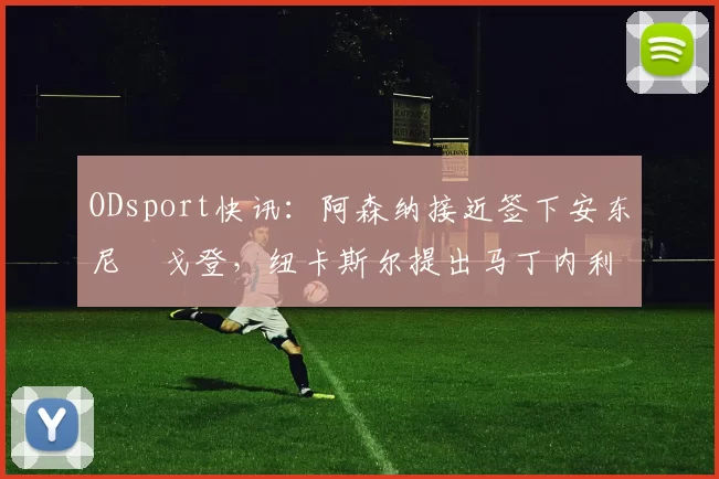 ODsport快讯：阿森纳接近签下安东尼・戈登，纽卡斯尔提出马丁内利交换条件_交易_球员_谈判