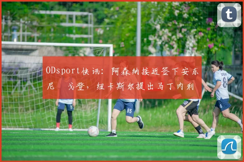 ODsport快讯:阿森纳接近签下安东尼・戈登,纽卡斯尔提出马丁内利交换条件_交易_球员_谈判
