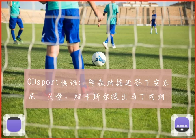 ODsport快讯：阿森纳接近签下安东尼・戈登，纽卡斯尔提出马丁内利交换条件_交易_球员_谈判